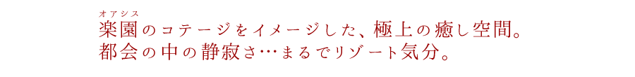 楽園（オアシス）のコテージをイメージした、極上の癒し空間。都会の中の静寂さ…まるでリゾート気分。